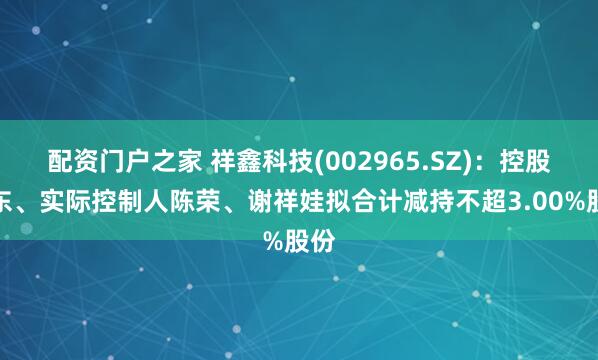 配资门户之家 祥鑫科技(002965.SZ)：控股股东、实际控制人陈荣、谢祥娃拟合计减持不超3.00%股份