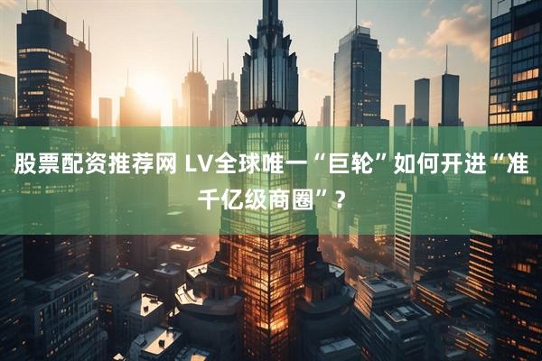 股票配资推荐网 LV全球唯一“巨轮”如何开进“准千亿级商圈”？