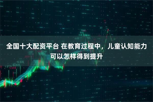 全国十大配资平台 在教育过程中，儿童认知能力可以怎样得到提升