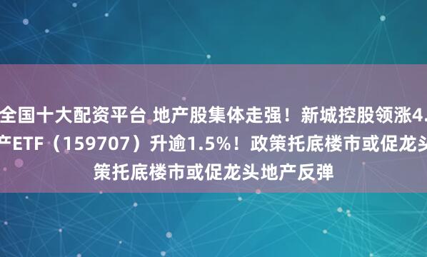 全国十大配资平台 地产股集体走强！新城控股领涨4.62%，地产ETF（159707）升逾1.5%！政策托底楼市或促龙头地产反弹