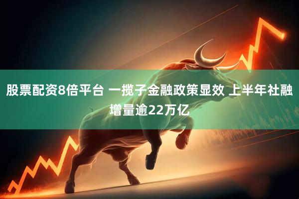 股票配资8倍平台 一揽子金融政策显效 上半年社融增量逾22万亿