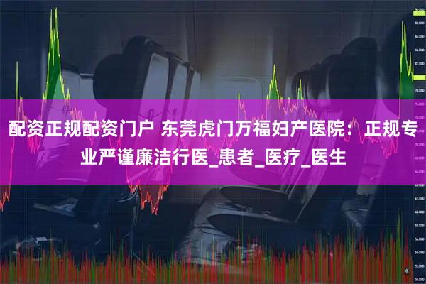 配资正规配资门户 东莞虎门万福妇产医院：正规专业严谨廉洁行医_患者_医疗_医生