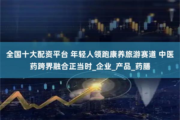 全国十大配资平台 年轻人领跑康养旅游赛道 中医药跨界融合正当时_企业_产品_药膳