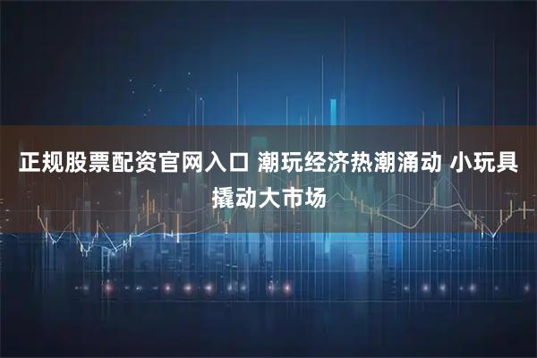 正规股票配资官网入口 潮玩经济热潮涌动 小玩具撬动大市场