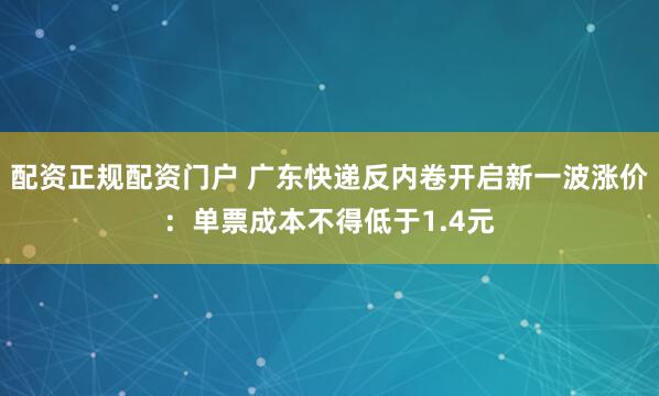 配资正规配资门户 广东快递反内卷开启新一波涨价：单票成本不得低于1.4元