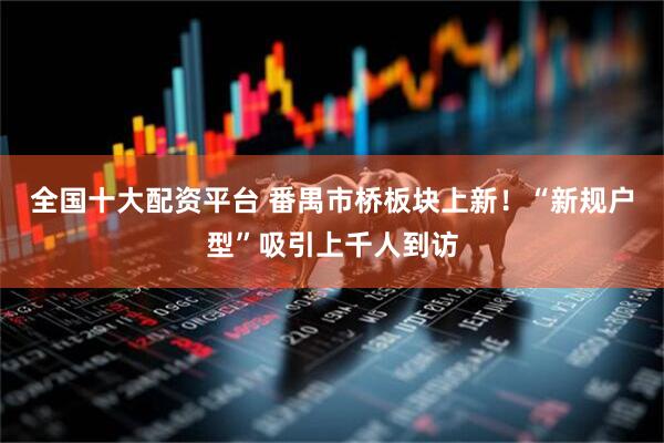 全国十大配资平台 番禺市桥板块上新！“新规户型”吸引上千人到访