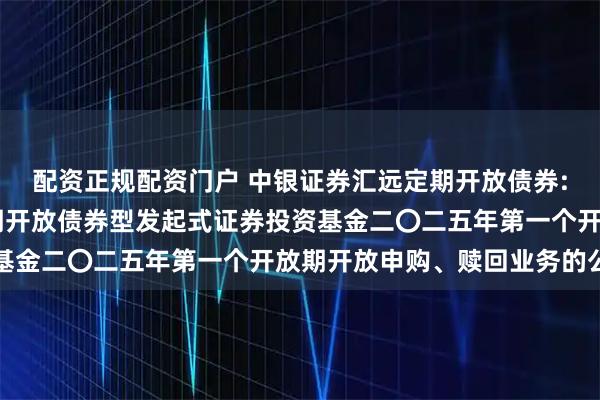 配资正规配资门户 中银证券汇远定期开放债券: 中银证券汇远一年定期开放债券型发起式证券投资基金二〇二五年第一个开放期开放申购、赎回业务的公告