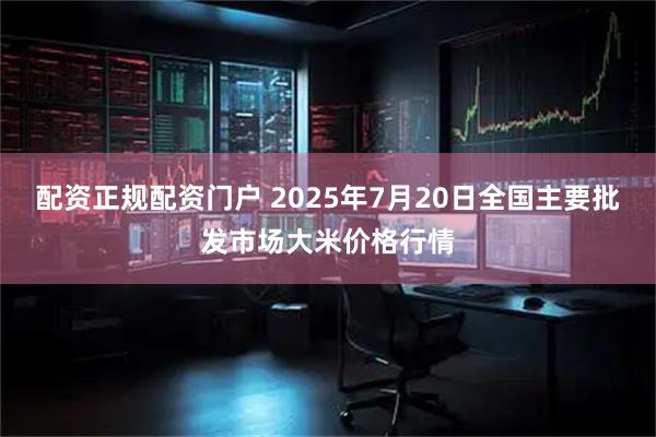 配资正规配资门户 2025年7月20日全国主要批发市场大米价格行情