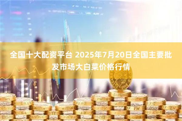 全国十大配资平台 2025年7月20日全国主要批发市场大白菜价格行情