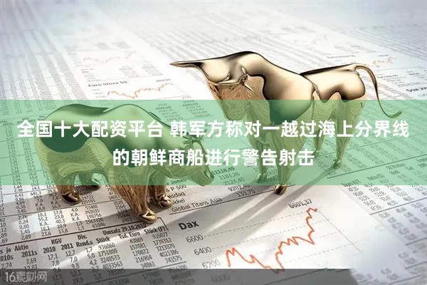全国十大配资平台 韩军方称对一越过海上分界线的朝鲜商船进行警告射击