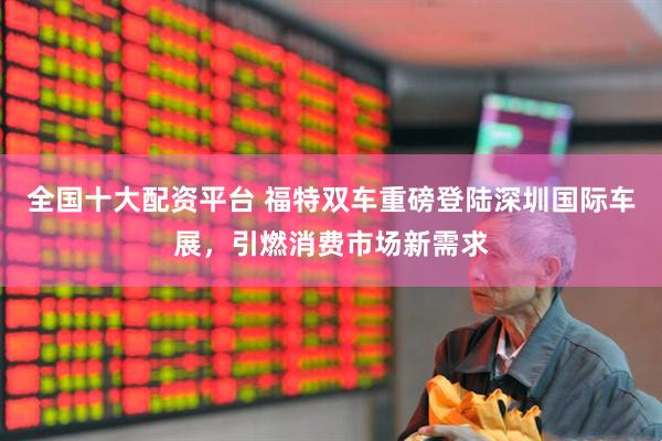 全国十大配资平台 福特双车重磅登陆深圳国际车展，引燃消费市场新需求