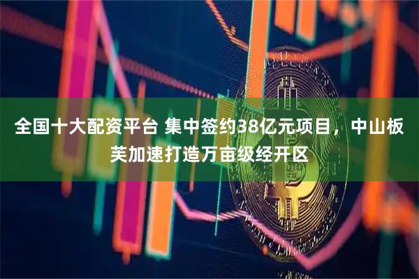 全国十大配资平台 集中签约38亿元项目，中山板芙加速打造万亩级经开区