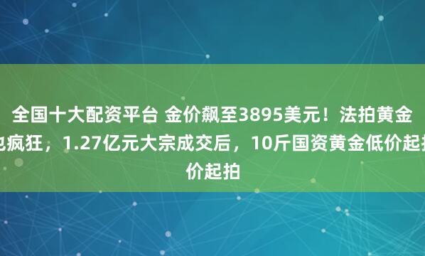 全国十大配资平台 金价飙至3895美元!法拍黄金也疯狂,1.27亿元大宗成交后,10斤国资黄金低价起拍