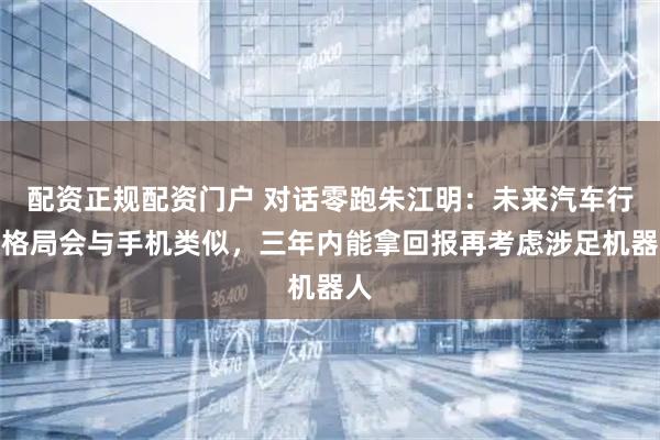 配资正规配资门户 对话零跑朱江明：未来汽车行业格局会与手机类似，三年内能拿回报再考虑涉足机器人