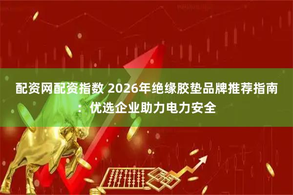 配资网配资指数 2026年绝缘胶垫品牌推荐指南：优选企业助力电力安全